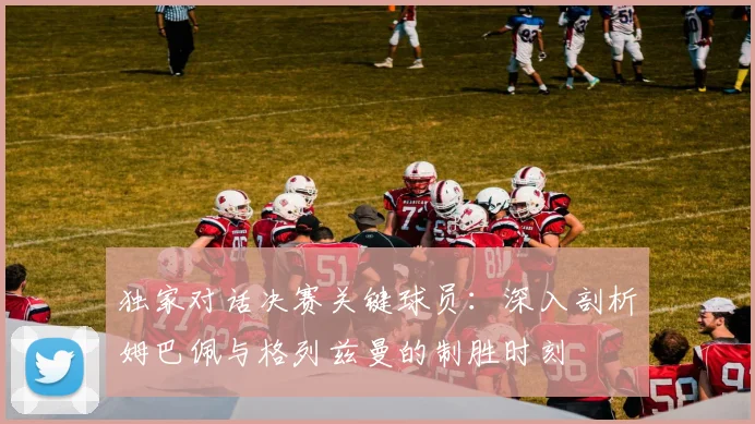 独家对话决赛关键球员：深入剖析姆巴佩与格列兹曼的制胜时刻