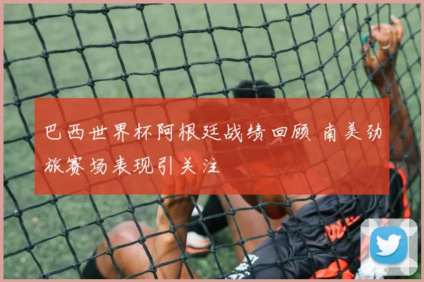 巴西世界杯阿根廷战绩回顾 南美劲旅赛场表现引关注